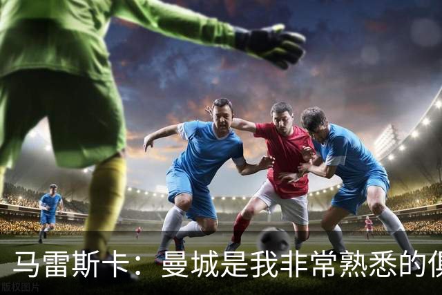 马雷斯卡：曼城是我非常熟悉的俱乐部，这是一个绝佳的机遇
